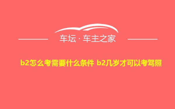 b2怎么考需要什么条件 b2几岁才可以考驾照