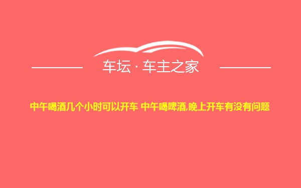 中午喝酒几个小时可以开车 中午喝啤酒,晚上开车有没有问题