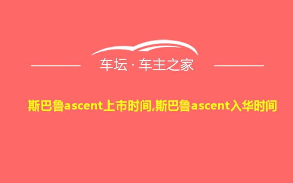 斯巴鲁ascent上市时间,斯巴鲁ascent入华时间