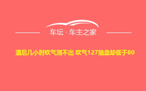 酒后几小时吹气测不出 吹气127抽血却低于80