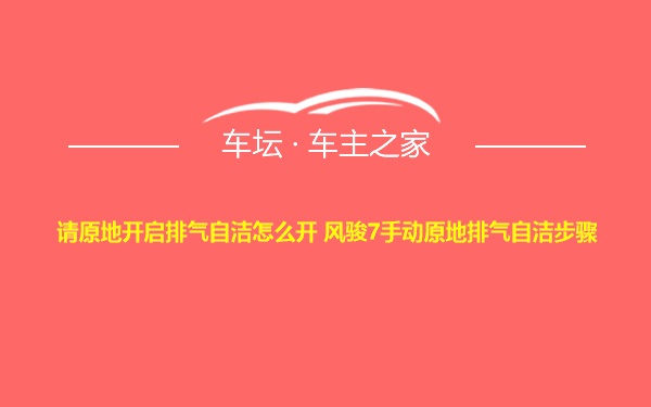 请原地开启排气自洁怎么开 风骏7手动原地排气自洁步骤