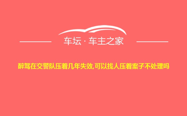 醉驾在交警队压着几年失效,可以找人压着案子不处理吗