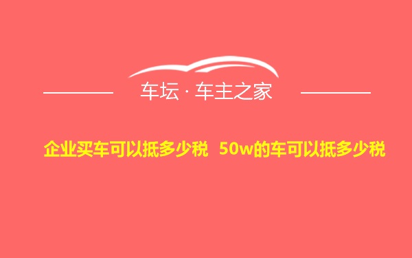 企业买车可以抵多少税 50w的车可以抵多少税