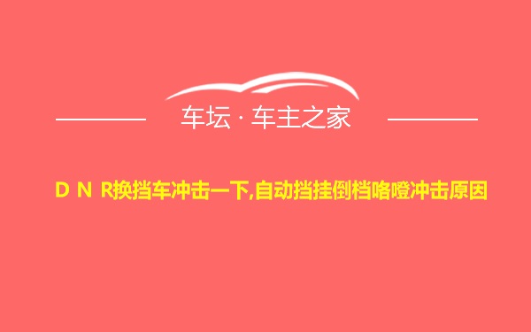 D N R换挡车冲击一下,自动挡挂倒档咯噔冲击原因