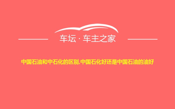中国石油和中石化的区别,中国石化好还是中国石油的油好