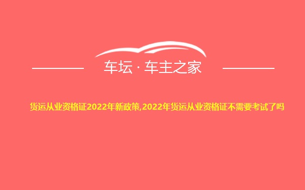 货运从业资格证2022年新政策,2022年货运从业资格证不需要考试了吗