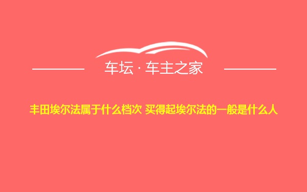 丰田埃尔法属于什么档次 买得起埃尔法的一般是什么人