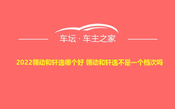 2022领动和轩逸哪个好 领动和轩逸不是一个档次吗