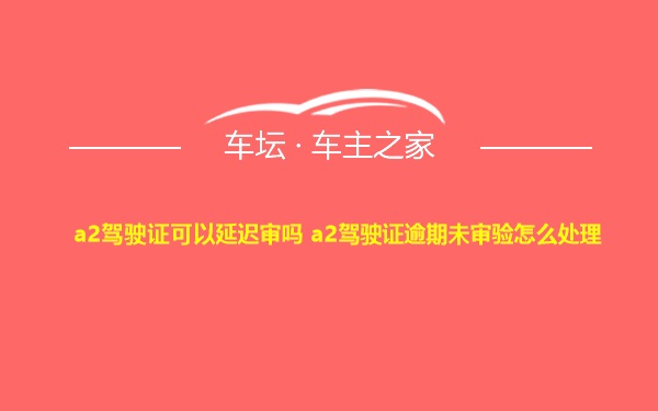 a2驾驶证可以延迟审吗 a2驾驶证逾期未审验怎么处理