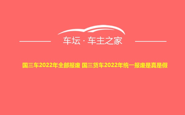 国三车2022年全部报废 国三货车2022年统一报废是真是假