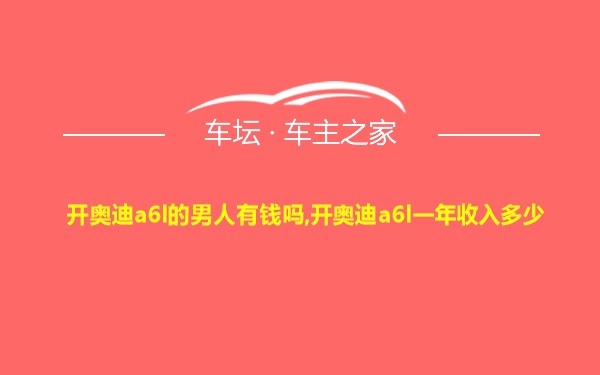 开奥迪a6l的男人有钱吗,开奥迪a6l一年收入多少