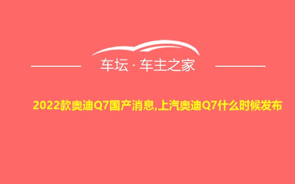 2022款奥迪Q7国产消息,上汽奥迪Q7什么时候发布