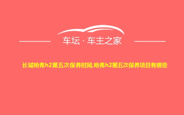 长城哈弗h2第五次保养时间,哈弗h2第五次保养项目有哪些