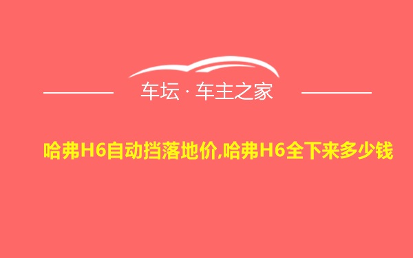 哈弗H6自动挡落地价,哈弗H6全下来多少钱