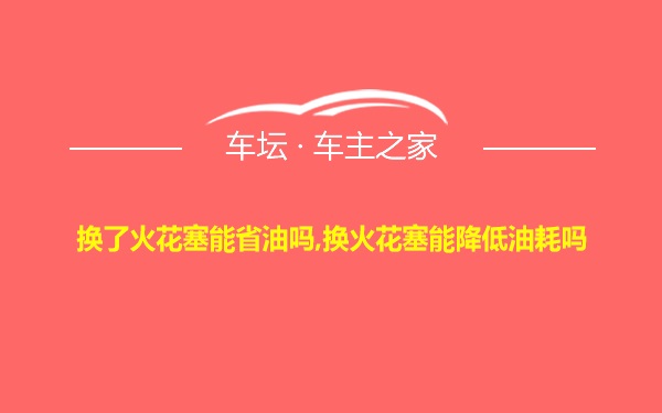 换了火花塞能省油吗,换火花塞能降低油耗吗