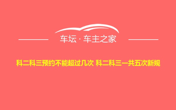 科二科三预约不能超过几次 科二科三一共五次新规