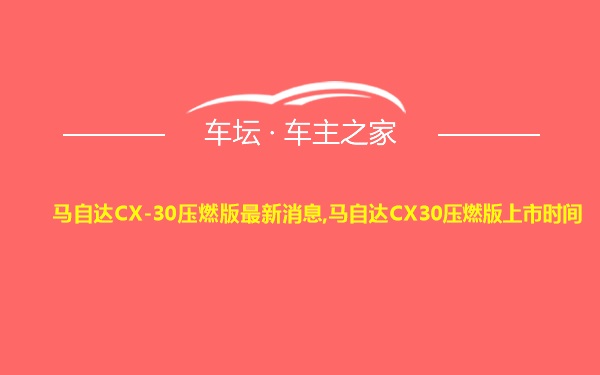 马自达CX-30压燃版最新消息,马自达CX30压燃版上市时间