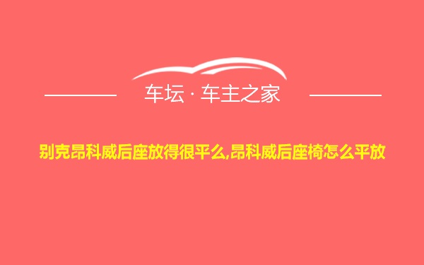别克昂科威后座放得很平么,昂科威后座椅怎么平放