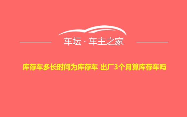 库存车多长时间为库存车 出厂3个月算库存车吗