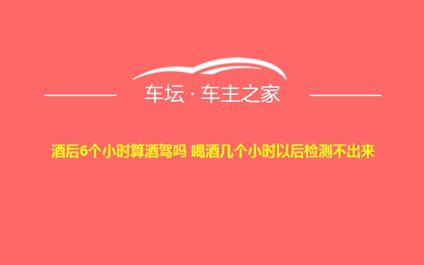 酒后6个小时算酒驾吗 喝酒几个小时以后检测不出来