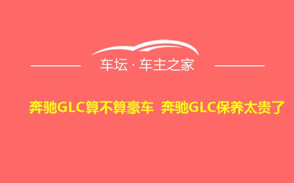 奔驰GLC算不算豪车 奔驰GLC保养太贵了