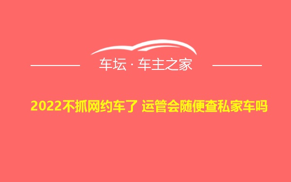 2022不抓网约车了 运管会随便查私家车吗