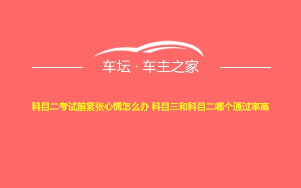 科目二考试前紧张心慌怎么办 科目三和科目二哪个通过率高