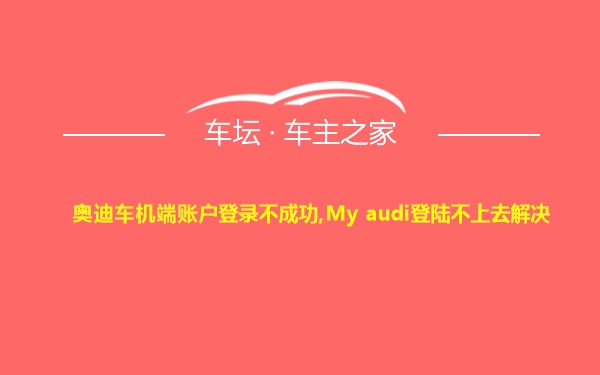奥迪车机端账户登录不成功,My audi登陆不上去解决