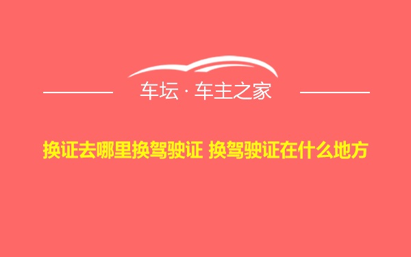 换证去哪里换驾驶证 换驾驶证在什么地方