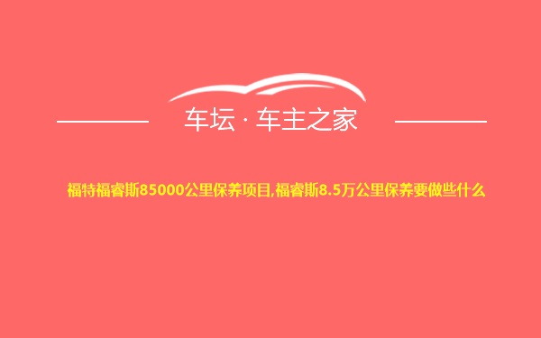 福特福睿斯85000公里保养项目,福睿斯8.5万公里保养要做些什么