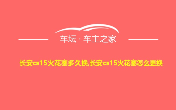 长安cs15火花塞多久换,长安cs15火花塞怎么更换