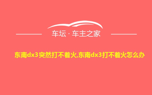 东南dx3突然打不着火,东南dx3打不着火怎么办