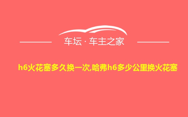 h6火花塞多久换一次,哈弗h6多少公里换火花塞