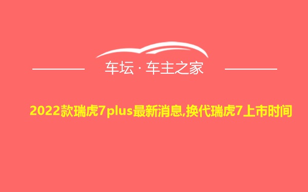 2022款瑞虎7plus最新消息,换代瑞虎7上市时间