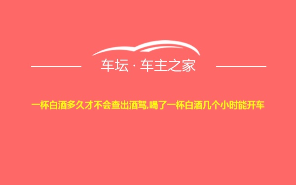 一杯白酒多久才不会查出酒驾,喝了一杯白酒几个小时能开车