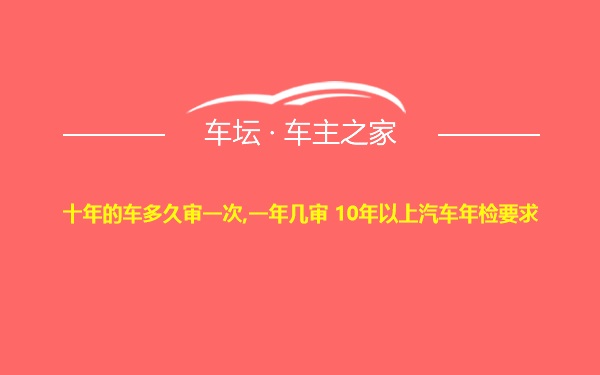 十年的车多久审一次,一年几审 10年以上汽车年检要求