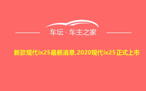 新款现代ix25最新消息,2020现代ix25正式上市