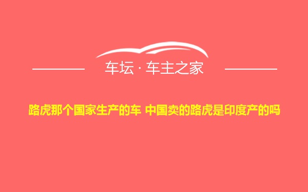 路虎那个国家生产的车 中国卖的路虎是印度产的吗