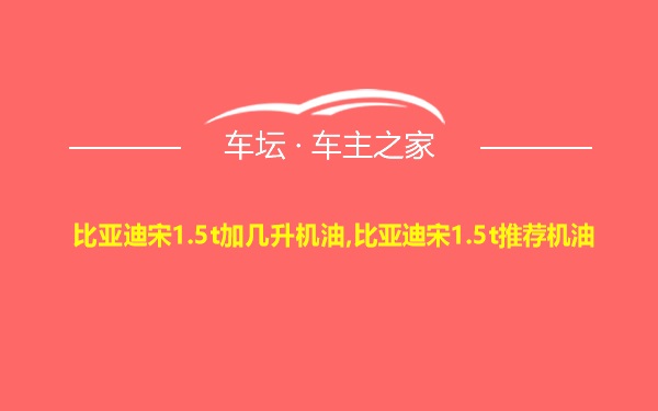 比亚迪宋1.5t加几升机油,比亚迪宋1.5t推荐机油