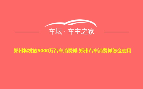 郑州将发放5000万汽车消费券 郑州汽车消费券怎么使用
