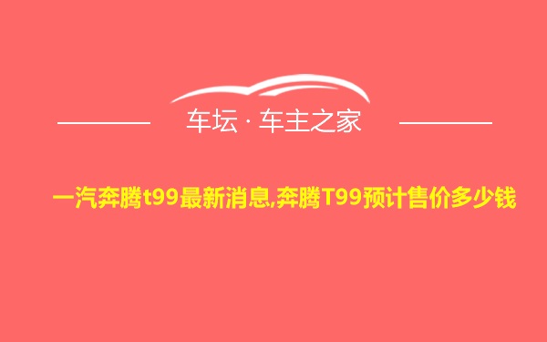 一汽奔腾t99最新消息,奔腾T99预计售价多少钱