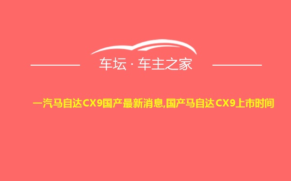 一汽马自达CX9国产最新消息,国产马自达CX9上市时间