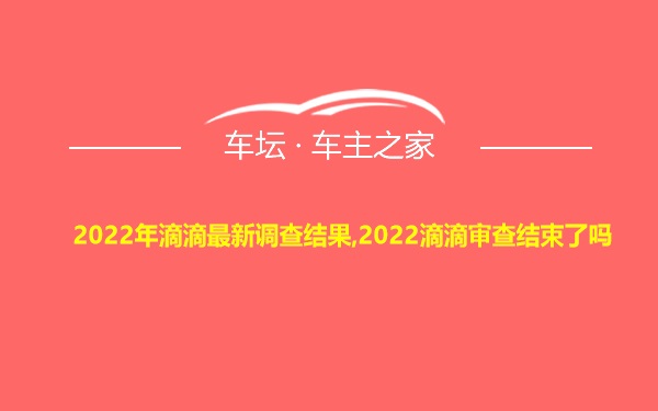 2022年滴滴最新调查结果,2022滴滴审查结束了吗