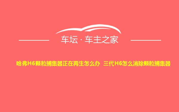 哈弗H6颗粒捕集器正在再生怎么办 三代H6怎么消除颗粒捕集器