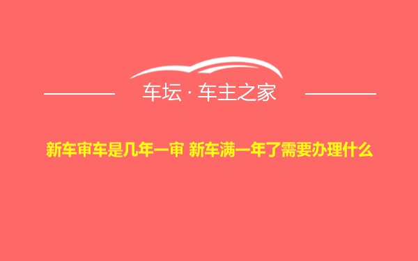 新车审车是几年一审 新车满一年了需要办理什么