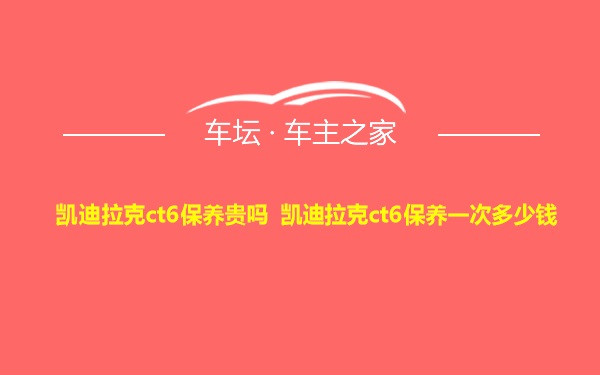 凯迪拉克ct6保养贵吗 凯迪拉克ct6保养一次多少钱