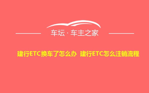 建行ETC换车了怎么办 建行ETC怎么注销流程