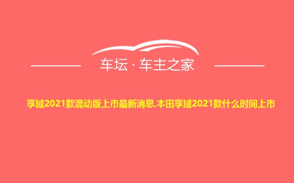 享域2021款混动版上市最新消息,本田享域2021款什么时间上市