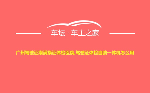 广州驾驶证期满换证体检医院,驾驶证体检自助一体机怎么用