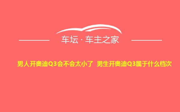 男人开奥迪Q3会不会太小了 男生开奥迪Q3属于什么档次